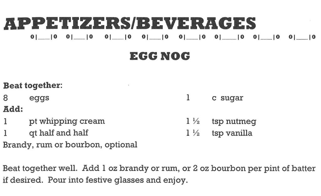 Museum Eggnog Recipe: Beat Together 8 Eggs & 1 cup of sugar. Add 1 pint whipping cream, 1 quart half and half, 1 3/8 teaspoon nutmeg, 1 1/2 teaspoon vanilla. Beat well. Optional, add 1 ounce brandy or rum, or 2 ounces bourbon per pint of batter if desired. Pour into festive glasses and enjoy!