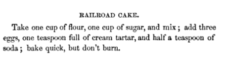 Baking instructions for Railroad Cake: Take one cup of flour, one cup of sugar, and mix; add three eggs, one teaspoon full of cream tartar, and half a teaspoon of soda; bake quick, but don't burn.